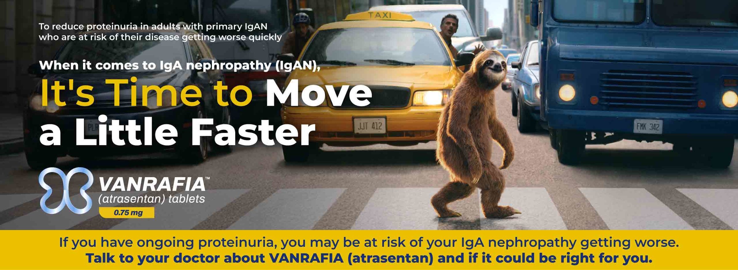 To reduce proteinuria in adults with primary IgAN who are at risk of their disease getting worse quickly. When it comes to IgA nephropathy (IgAN), it’s time to move a little faster. VANRAFIA® (atrasentan) tablets 0.75 mg.